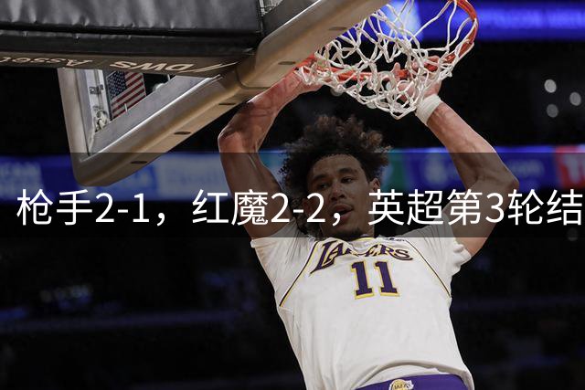 枪手2-1，红魔2-2，英超第3轮结束了所有比赛，最新积分榜如下！