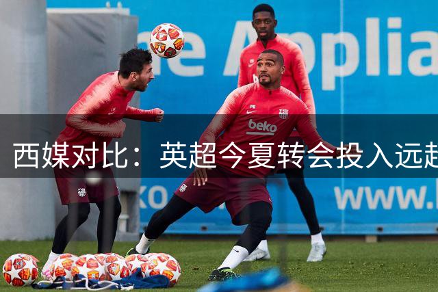 西媒对比：英超今夏转会投入远超西甲五倍有余