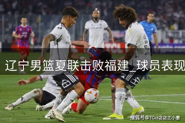 辽宁男篮夏联击败福建 球员表现点评亮点与不足